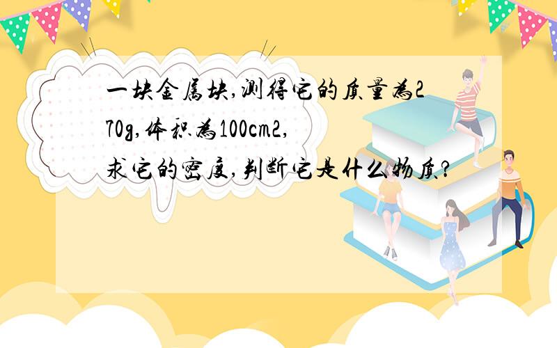 一块金属块,测得它的质量为270g,体积为100cm2,求它的密度,判断它是什么物质?