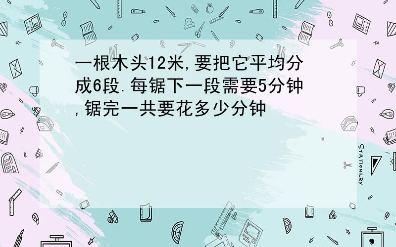 一根木头12米,要把它平均分成6段.每锯下一段需要5分钟,锯完一共要花多少分钟