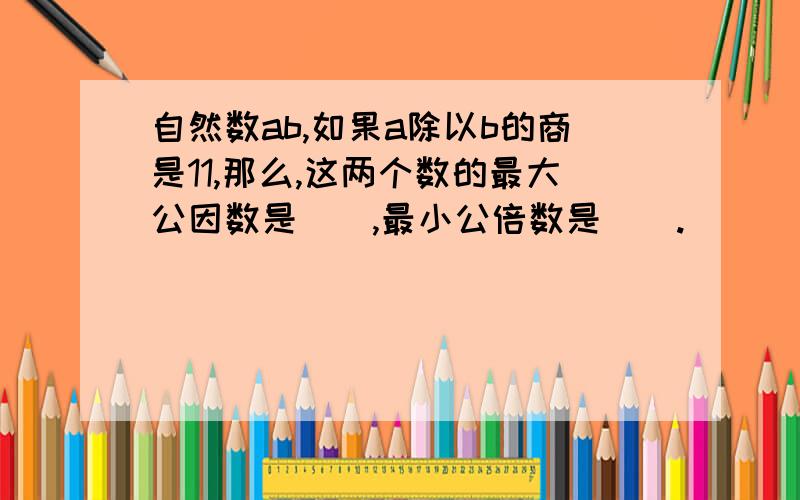 自然数ab,如果a除以b的商是11,那么,这两个数的最大公因数是（）,最小公倍数是（）.