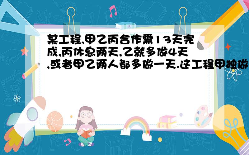 某工程,甲乙丙合作需13天完成,丙休息两天,乙就多做4天,或者甲乙两人都多做一天.这工程甲独做需几天?    用算式.用算式，不用方程。