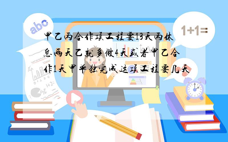 甲乙丙合作项工程要13天丙休息两天乙就多做4天或者甲乙合作1天甲单独完成这项工程要几天