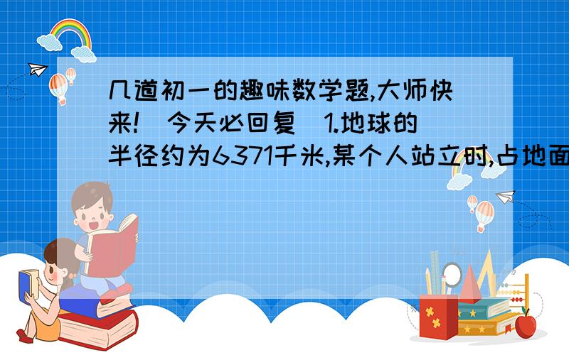 几道初一的趣味数学题,大师快来!(今天必回复)1.地球的半径约为6371千米,某个人站立时,占地面积约为0.17平方米.一颗流星坠落地面时,占地面积小于0.17平方米.那么这个人被这颗流星砸到的概