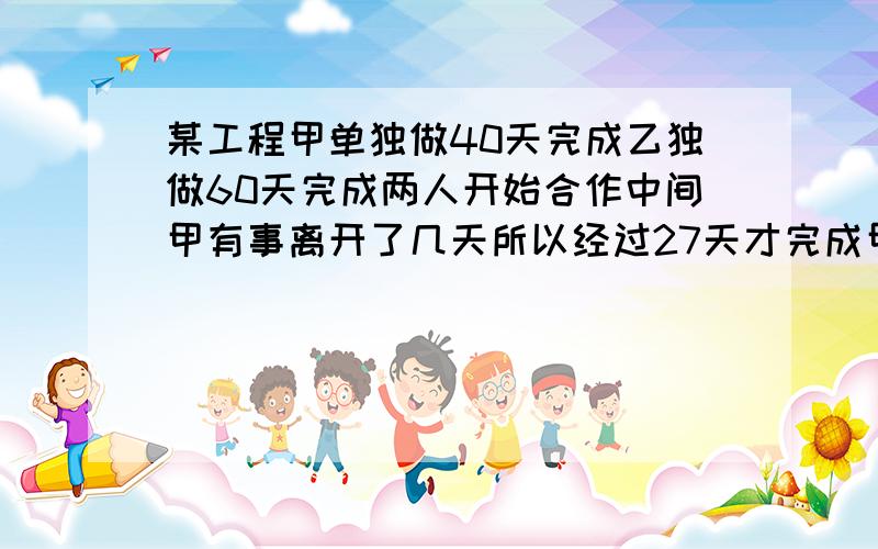 某工程甲单独做40天完成乙独做60天完成两人开始合作中间甲有事离开了几天所以经过27天才完成甲离开了几天.只列式不计算