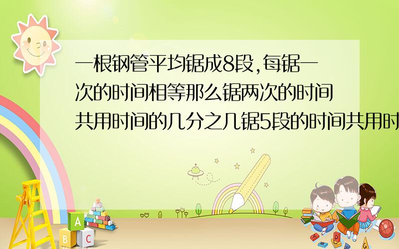 一根钢管平均锯成8段,每锯一次的时间相等那么锯两次的时间共用时间的几分之几锯5段的时间共用时间的几分之几