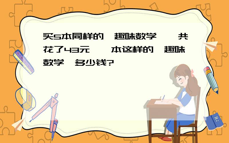 买5本同样的《趣味数学》一共花了43元、一本这样的《趣味数学》多少钱?