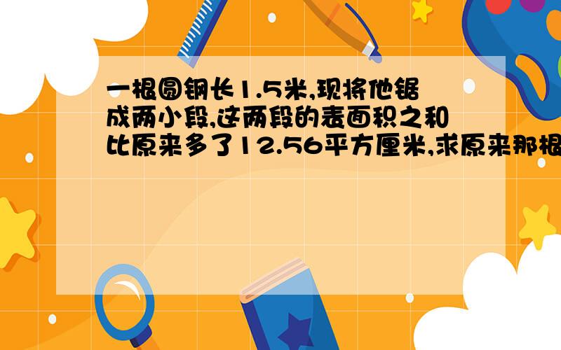 一根圆钢长1.5米,现将他锯成两小段,这两段的表面积之和比原来多了12.56平方厘米,求原来那根圆钢的体积.