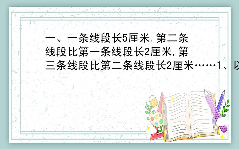 一、一条线段长5厘米.第二条线段比第一条线段长2厘米,第三条线段比第二条线段长2厘米……1、以此类推,你发现了什么规律?请用含有字母的式子表示出来.2、第50条线段长多少厘米?二、巧算