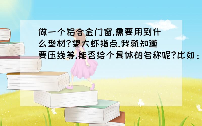 做一个铝合金门窗,需要用到什么型材?望大虾指点.我就知道要压线等.能否给个具体的名称呢?比如：框料,扇料,挺料叫什么?通俗说话是什么?谢谢啊!