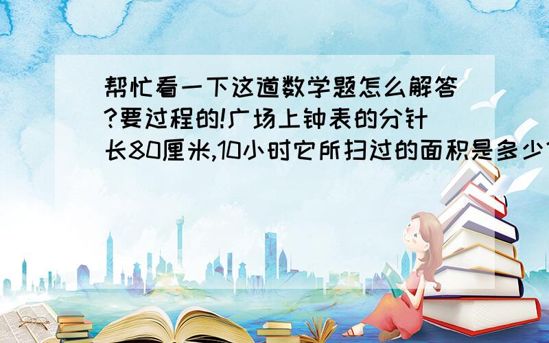 帮忙看一下这道数学题怎么解答?要过程的!广场上钟表的分针长80厘米,10小时它所扫过的面积是多少?要有过程和步骤的甲、乙两车共同运送1800吨货物.甲车完成自己任务量的88%,乙车完成自己