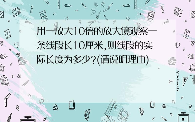 用一放大10倍的放大镜观察一条线段长10厘米,则线段的实际长度为多少?(请说明理由)