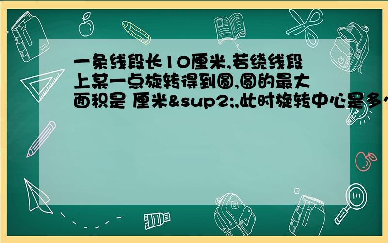 一条线段长10厘米,若绕线段上某一点旋转得到圆,圆的最大面积是 厘米²,此时旋转中心是多少