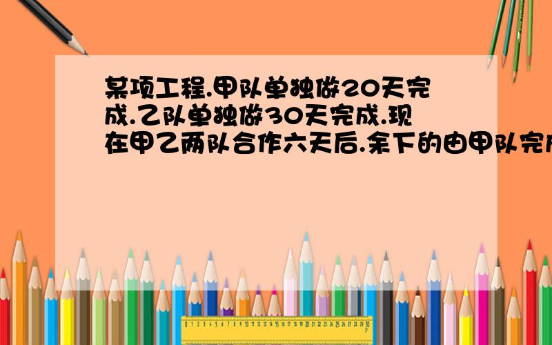 某项工程.甲队单独做20天完成.乙队单独做30天完成.现在甲乙两队合作六天后.余下的由甲队完成.还要多少天?