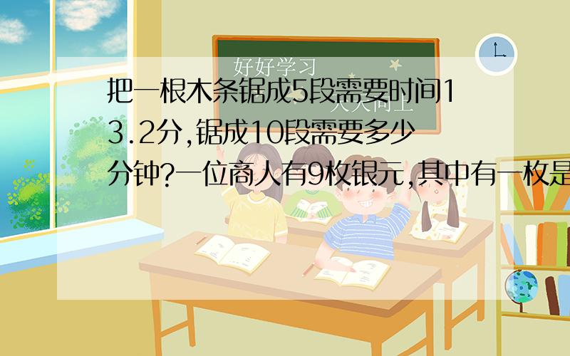 把一根木条锯成5段需要时间13.2分,锯成10段需要多少分钟?一位商人有9枚银元,其中有一枚是把一根木条锯成5段需要时间13.2分,锯成10段需要多少分钟?一位商人有9枚银元,其中有一枚是较轻的假