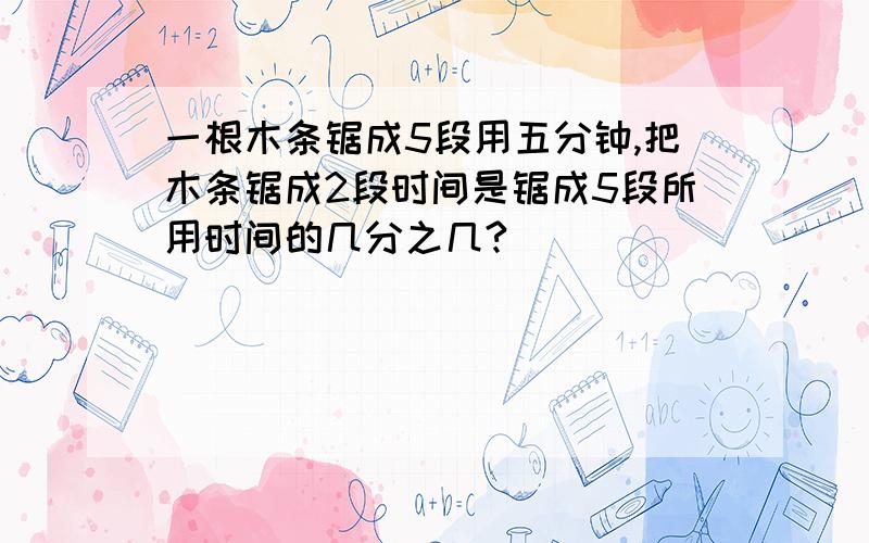 一根木条锯成5段用五分钟,把木条锯成2段时间是锯成5段所用时间的几分之几?