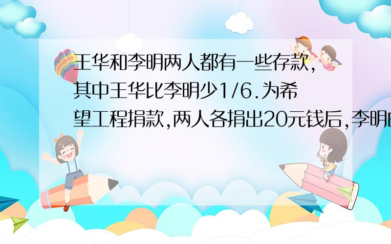 王华和李明两人都有一些存款,其中王华比李明少1/6.为希望工程捐款,两人各捐出20元钱后,李明的存款比王华多25%.两人原来各有存款多少元?