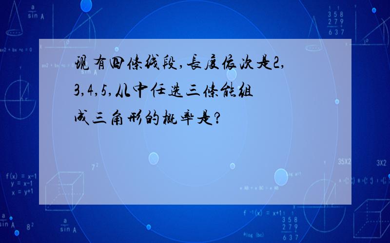 现有四条线段,长度依次是2,3,4,5,从中任选三条能组成三角形的概率是?