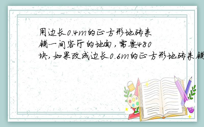 用边长0.4m的正方形地砖来铺一间客厅的地面,需要480块,如果改成边长0.6m的正方形地砖来铺,需要多少块?