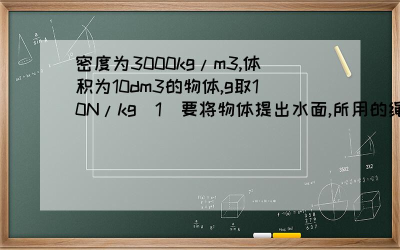 密度为3000kg/m3,体积为10dm3的物体,g取10N/kg（1）要将物体提出水面,所用的绳子至少应能承受多大的拉力?（2)在从水中向上提升物体的过程中,绳子承受的最小拉力是多大?