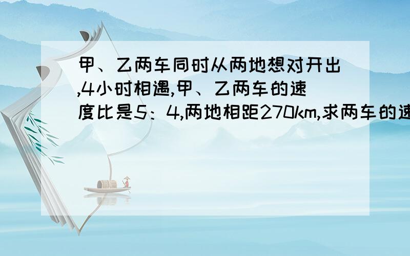 甲、乙两车同时从两地想对开出,4小时相遇,甲、乙两车的速度比是5：4,两地相距270km,求两车的速度各是多少?