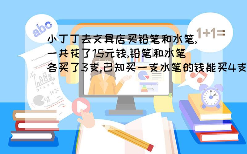 小丁丁去文具店买铅笔和水笔,一共花了15元钱,铅笔和水笔各买了3支,已知买一支水笔的钱能买4支铅笔