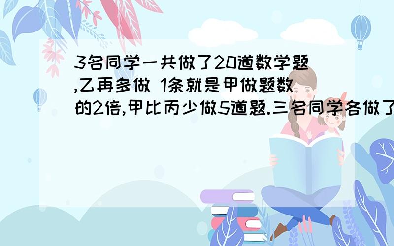 3名同学一共做了20道数学题,乙再多做 1条就是甲做题数的2倍,甲比丙少做5道题.三名同学各做了多少道数学题