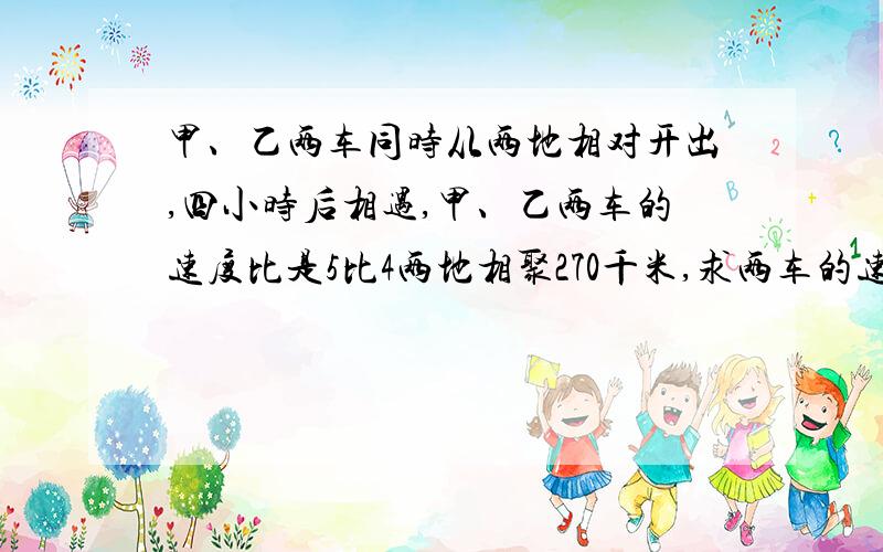 甲、乙两车同时从两地相对开出,四小时后相遇,甲、乙两车的速度比是5比4两地相聚270千米,求两车的速度各是多少?（用算数法/