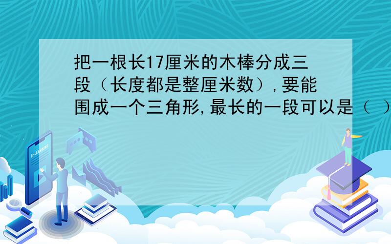 把一根长17厘米的木棒分成三段（长度都是整厘米数）,要能围成一个三角形,最长的一段可以是（ ）厘米.