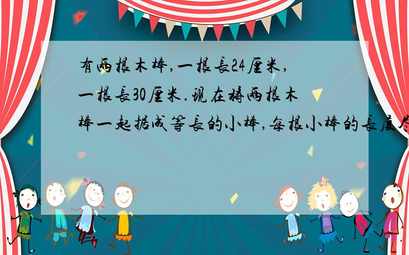 有两根木棒,一根长24厘米,一根长30厘米.现在将两根木棒一起据成等长的小棒,每根小棒的长度尽可能大.每根小棒长多少厘米?