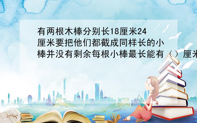 有两根木棒分别长18厘米24厘米要把他们都截成同样长的小棒并没有剩余每根小棒最长能有（）厘米?快,1个小时内!