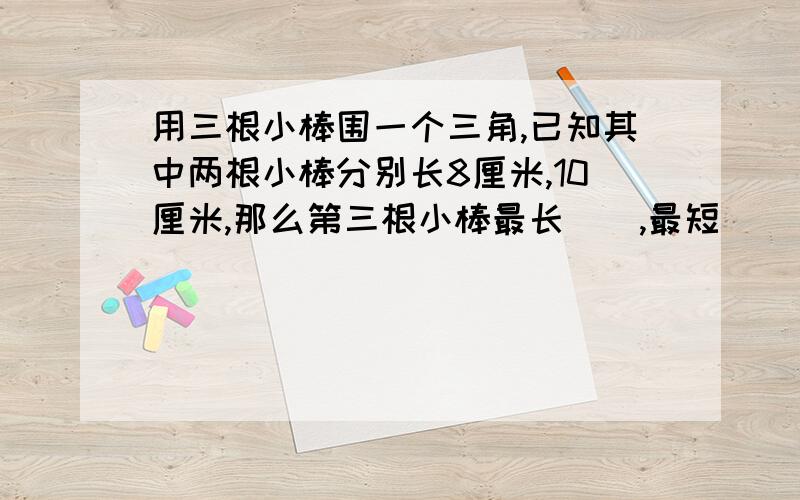 用三根小棒围一个三角,已知其中两根小棒分别长8厘米,10厘米,那么第三根小棒最长(),最短()