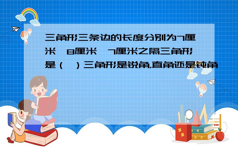 三角形三条边的长度分别为7厘米、8厘米、7厘米之隔三角形是（ ）三角形是锐角，直角还是钝角