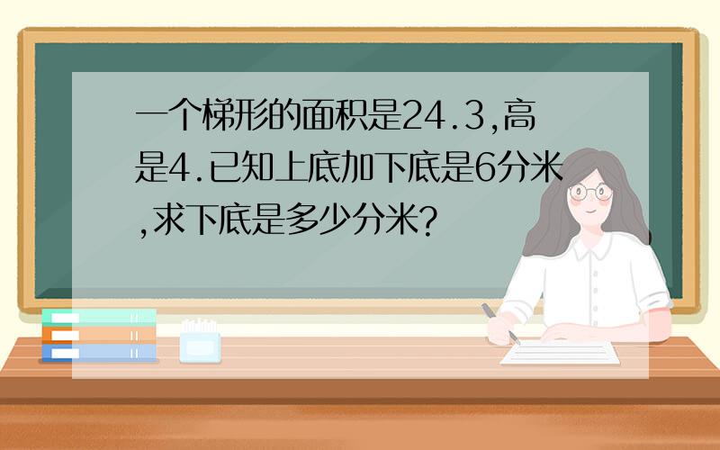 一个梯形的面积是24.3,高是4.已知上底加下底是6分米,求下底是多少分米?