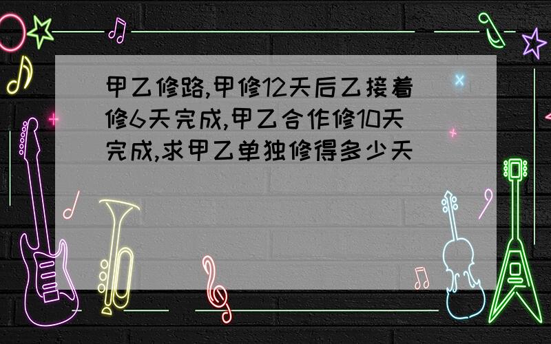 甲乙修路,甲修12天后乙接着修6天完成,甲乙合作修10天完成,求甲乙单独修得多少天