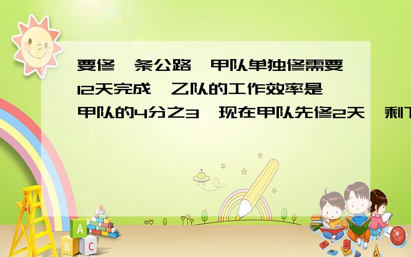 要修一条公路,甲队单独修需要12天完成,乙队的工作效率是甲队的4分之3,现在甲队先修2天,剩下的由甲,乙两队合修,求还需要几天可完成这条公路的四分之三