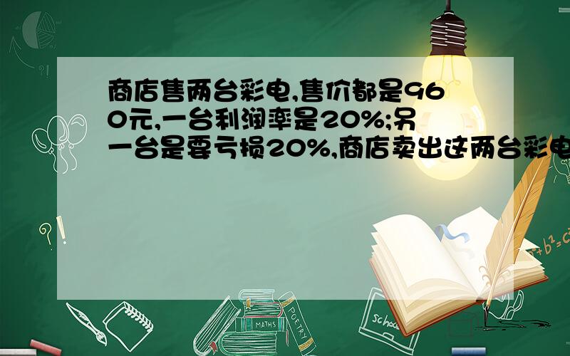 商店售两台彩电,售价都是960元,一台利润率是20%;另一台是要亏损20%,商店卖出这两台彩电,是赚是赔?