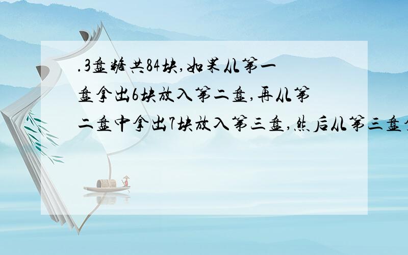 .3盘糖共84块,如果从第一盘拿出6块放入第二盘,再从第二盘中拿出7块放入第三盘,然后从第三盘拿出3块.3盘糖共84块,如果从第一盘拿出6块放入第二盘,再从第二盘中拿出7块放入第三盘,然后从第