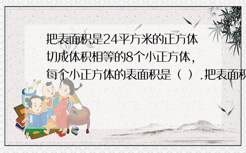 把表面积是24平方米的正方体切成体积相等的8个小正方体,每个小正方体的表面积是（ ）.把表面积是24平方米的正方体切成体积相等的8个小正方体,每个小正方体的表面积是（ ）.