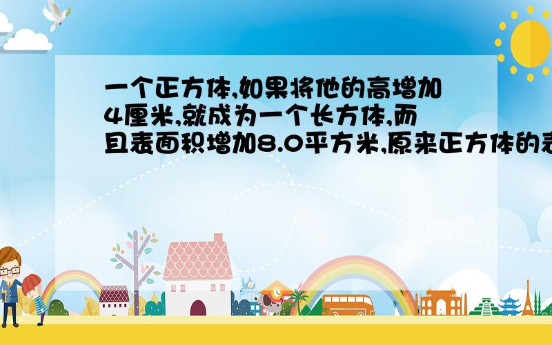 一个正方体,如果将他的高增加4厘米,就成为一个长方体,而且表面积增加8.0平方米,原来正方体的表面积是答案是150平方厘米今天就要！