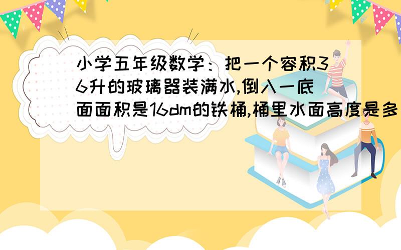 小学五年级数学：把一个容积36升的玻璃器装满水,倒入一底面面积是16dm的铁桶,桶里水面高度是多少分米?