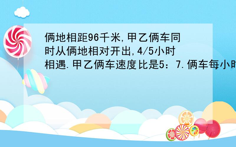 俩地相距96千米,甲乙俩车同时从俩地相对开出,4/5小时相遇.甲乙俩车速度比是5：7.俩车每小时各行多少千