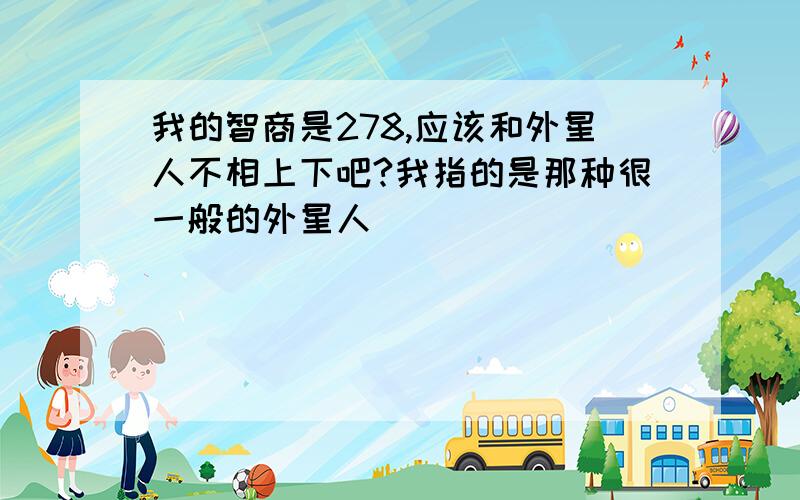 我的智商是278,应该和外星人不相上下吧?我指的是那种很一般的外星人