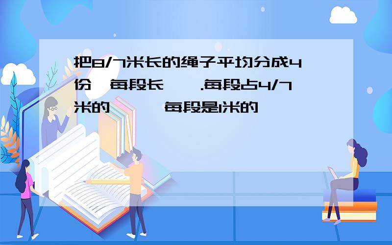 把8/7米长的绳子平均分成4份,每段长【】.每段占4/7米的【】,每段是1米的【】