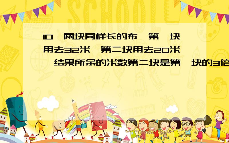 10、两块同样长的布,第一块用去32米,第二块用去20米,结果所余的米数第二块是第一块的3倍.两块布原来各