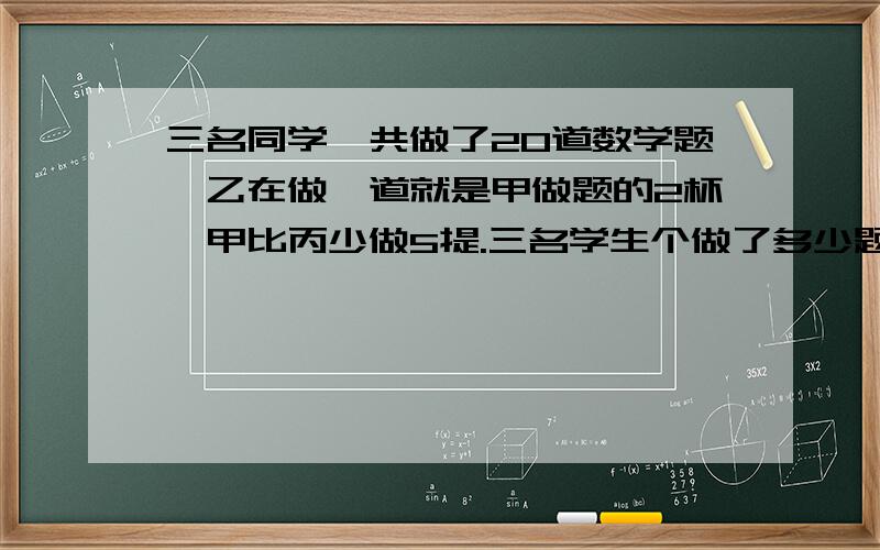 三名同学一共做了20道数学题,乙在做一道就是甲做题的2杯,甲比丙少做5提.三名学生个做了多少题?