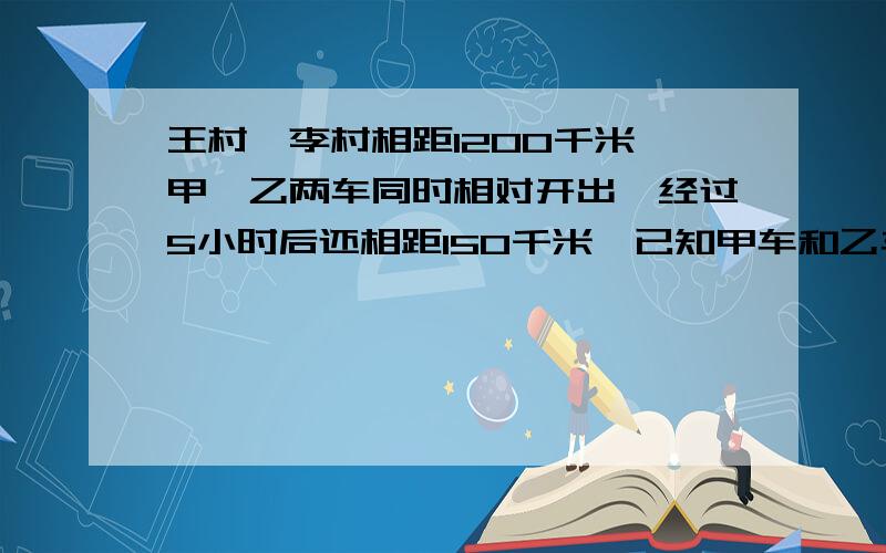 王村,李村相距1200千米,甲,乙两车同时相对开出,经过5小时后还相距150千米,已知甲车和乙车的速度比是3:4,乙车行完全程要多少小时?（普通算式,每一步都要清楚的解释）好的加分,