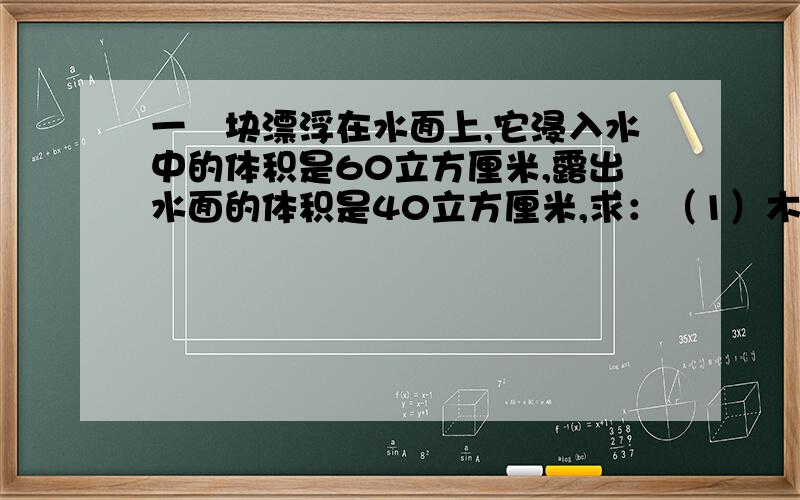 一朩块漂浮在水面上,它浸入水中的体积是60立方厘米,露出水面的体积是40立方厘米,求：（1）木块受到的浮力是多大?（2）木块的重力是多大?（3）木块的质量是多大?（4）木块的密度是多大?