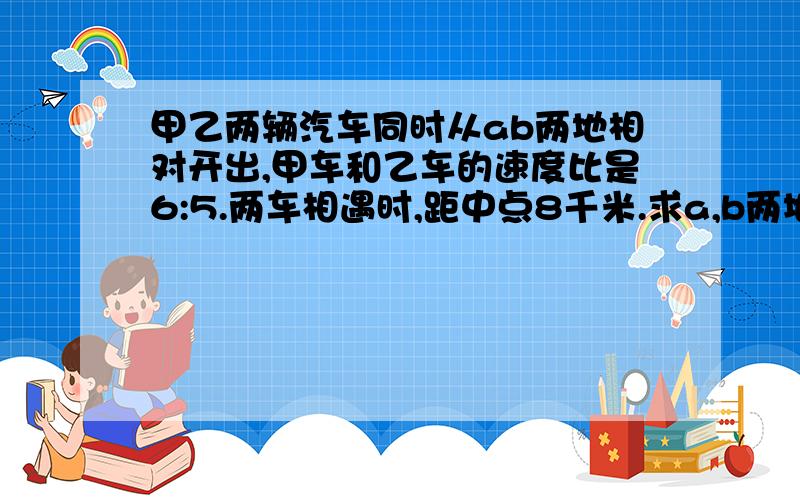 甲乙两辆汽车同时从ab两地相对开出,甲车和乙车的速度比是6:5.两车相遇时,距中点8千米.求a,b两地的距离