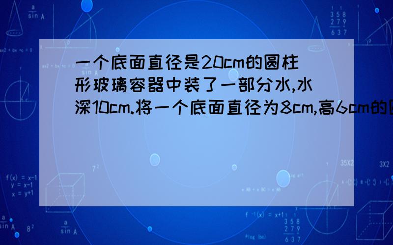 一个底面直径是20cm的圆柱形玻璃容器中装了一部分水,水深10cm.将一个底面直径为8cm,高6cm的圆锥体放入水中、水面要上升多少厘米?（急、五分钟之类回答、回答得好立即加分.）