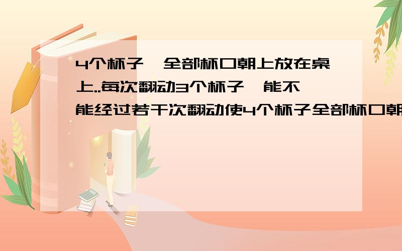 4个杯子,全部杯口朝上放在桌上..每次翻动3个杯子,能不能经过若干次翻动使4个杯子全部杯口朝下,为什么