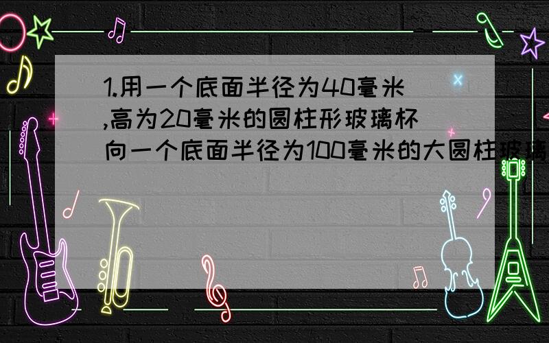 1.用一个底面半径为40毫米,高为20毫米的圆柱形玻璃杯向一个底面半径为100毫米的大圆柱玻璃杯中倒水,倒了满满10杯水后,大玻璃杯的水面离杯口还有8厘米.大玻璃杯的高度是多少?